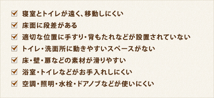 寝室とトイレが遠く、移動しにくい 床面に段差がある 適切な位置に手すり・背もたれなどが設置されていない トイレ・洗面所に動きやすいスペースがない 床・壁・扉などの素材が滑りやすい 浴室・トイレなどがお手入れしにくい 空調・照明・水栓・ドアノブなどが使いにくい